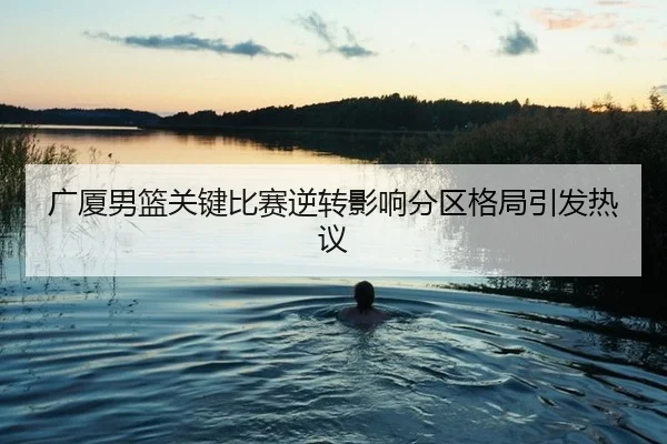 广厦男篮关键比赛逆转影响分区格局引发热议